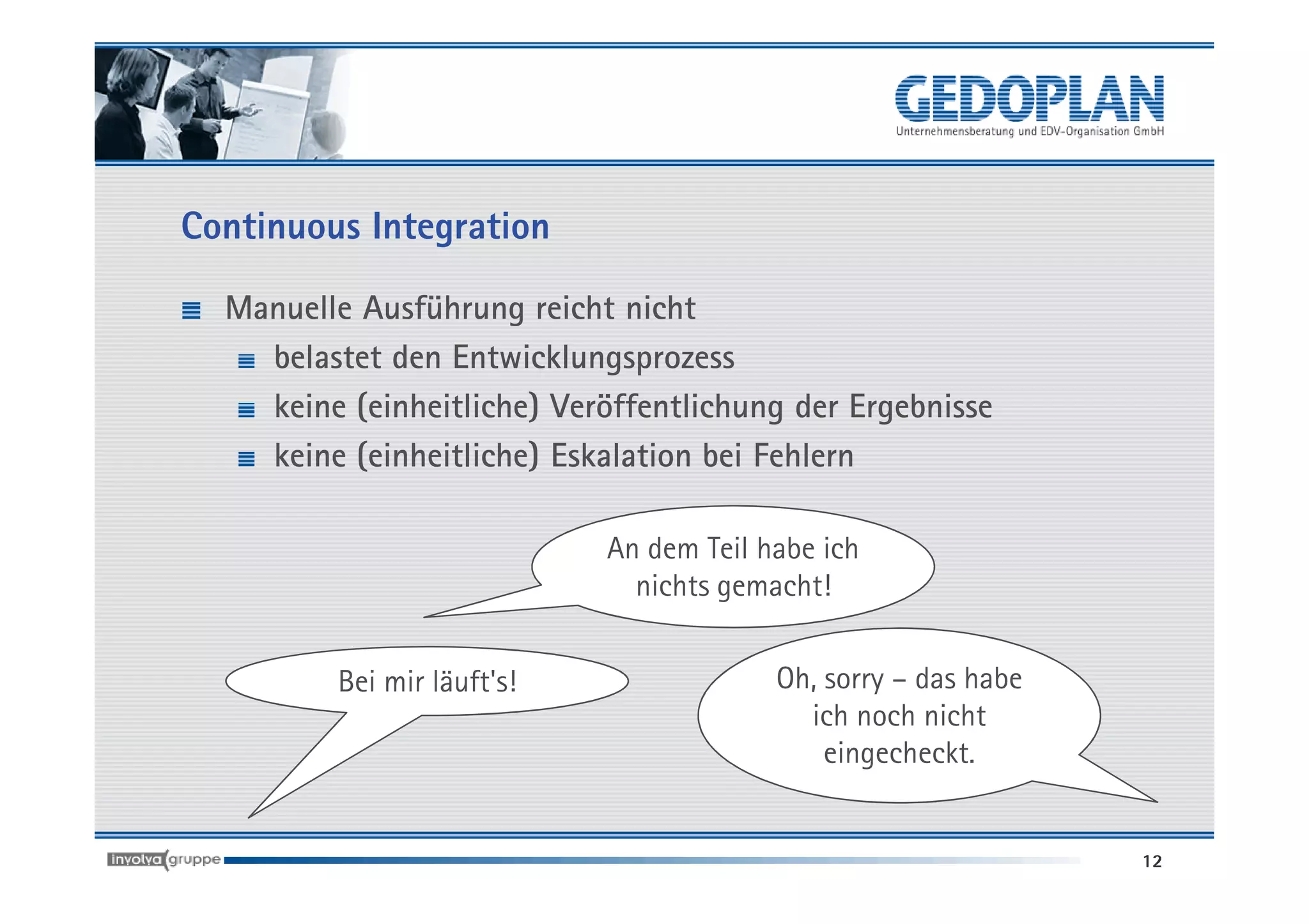 Continuous Integration

  Manuelle Ausführung reicht nicht
    belastet den Entwicklungsprozess
    keine (einheitliche) Veröffentlichung der Ergebnisse
    keine (einheitliche) Eskalation bei Fehlern

                            An dem Teil habe ich
                              nichts gemacht!


         Bei mir läuft's!                Oh, sorry – das habe
                                           ich noch nicht
                                             eingecheckt.


                                                                12
 