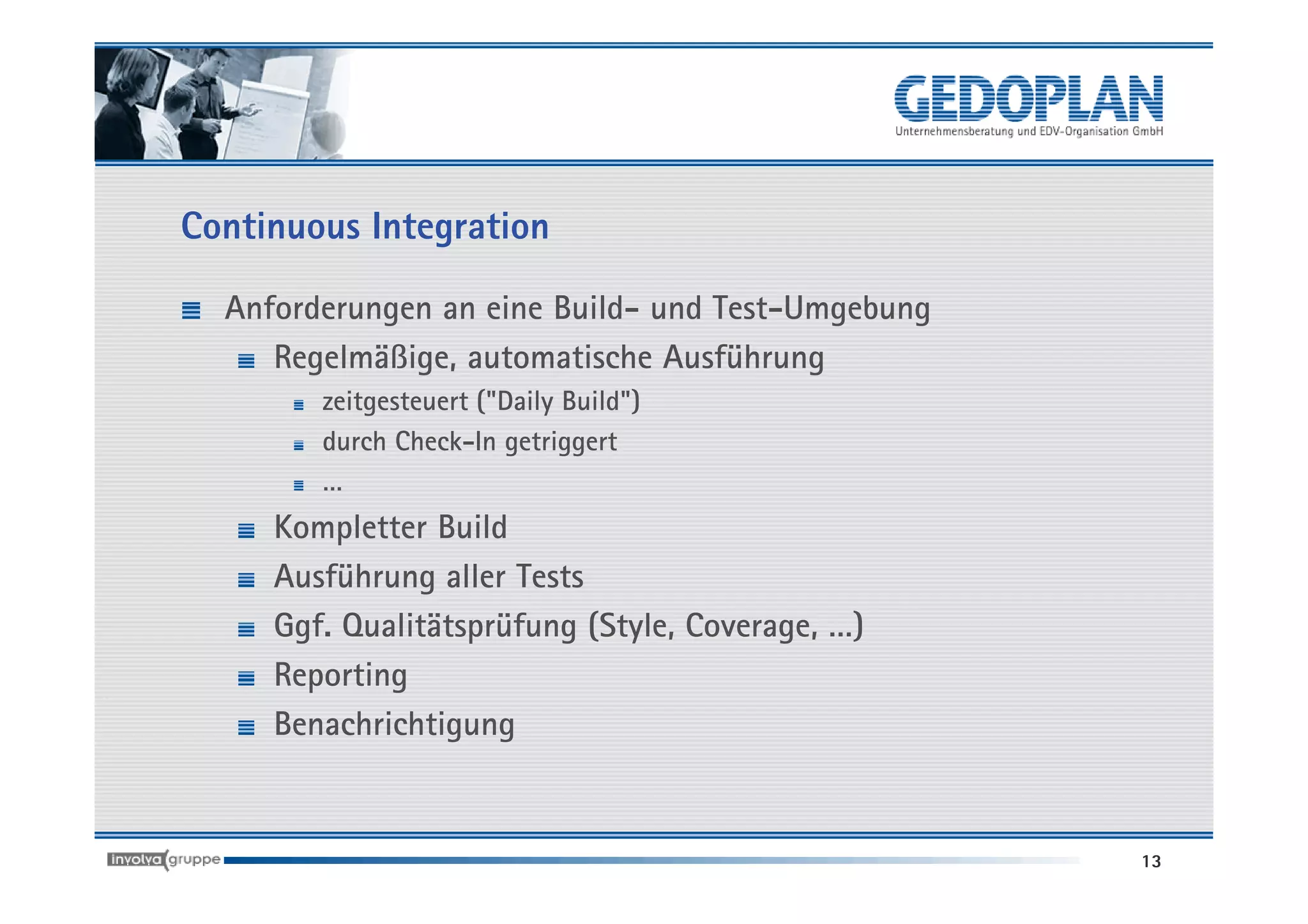 Continuous Integration

  Anforderungen an eine Build- und Test-Umgebung
     Regelmäßige, automatische Ausführung
        zeitgesteuert ("Daily Build")
        durch Check-In getriggert
        …
     Kompletter Build
     Ausführung aller Tests
     Ggf. Qualitätsprüfung (Style, Coverage, …)
     Reporting
     Benachrichtigung


                                                   13
 