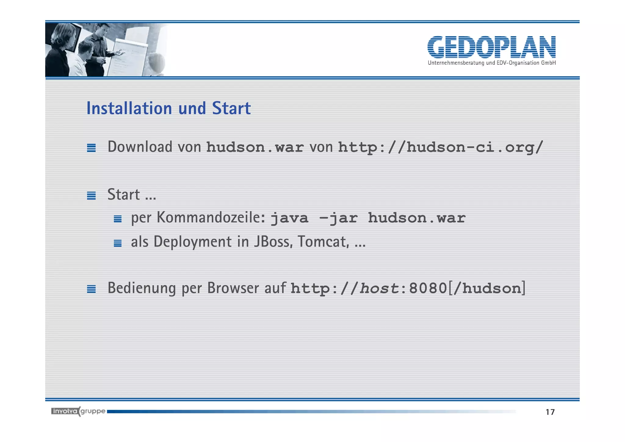 Installation und Start

  Download von hudson.war von http://hudson-ci.org/

  Start …
     per Kommandozeile: java –jar hudson.war
     als Deployment in JBoss, Tomcat, …

  Bedienung per Browser auf http://host:8080[/hudson]




                                                        17
 