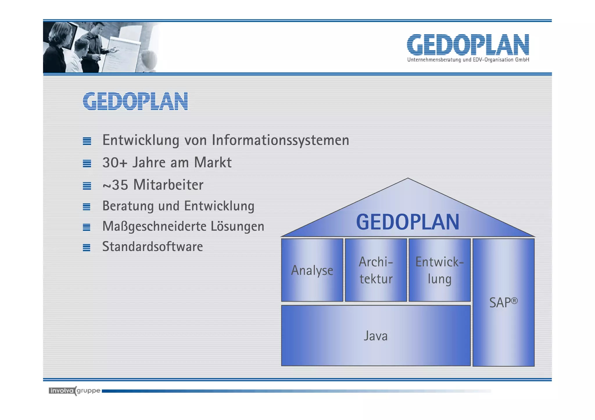Entwicklung von Informationssystemen
30+ Jahre am Markt
~35 Mitarbeiter
Beratung und Entwicklung
Maßgeschneiderte Lösungen              GEDOPLAN
Standardsoftware
                                       Archi-   Entwick-
                            Analyse
                                       tektur     lung
                                                           SAP®

                                       Java
 
