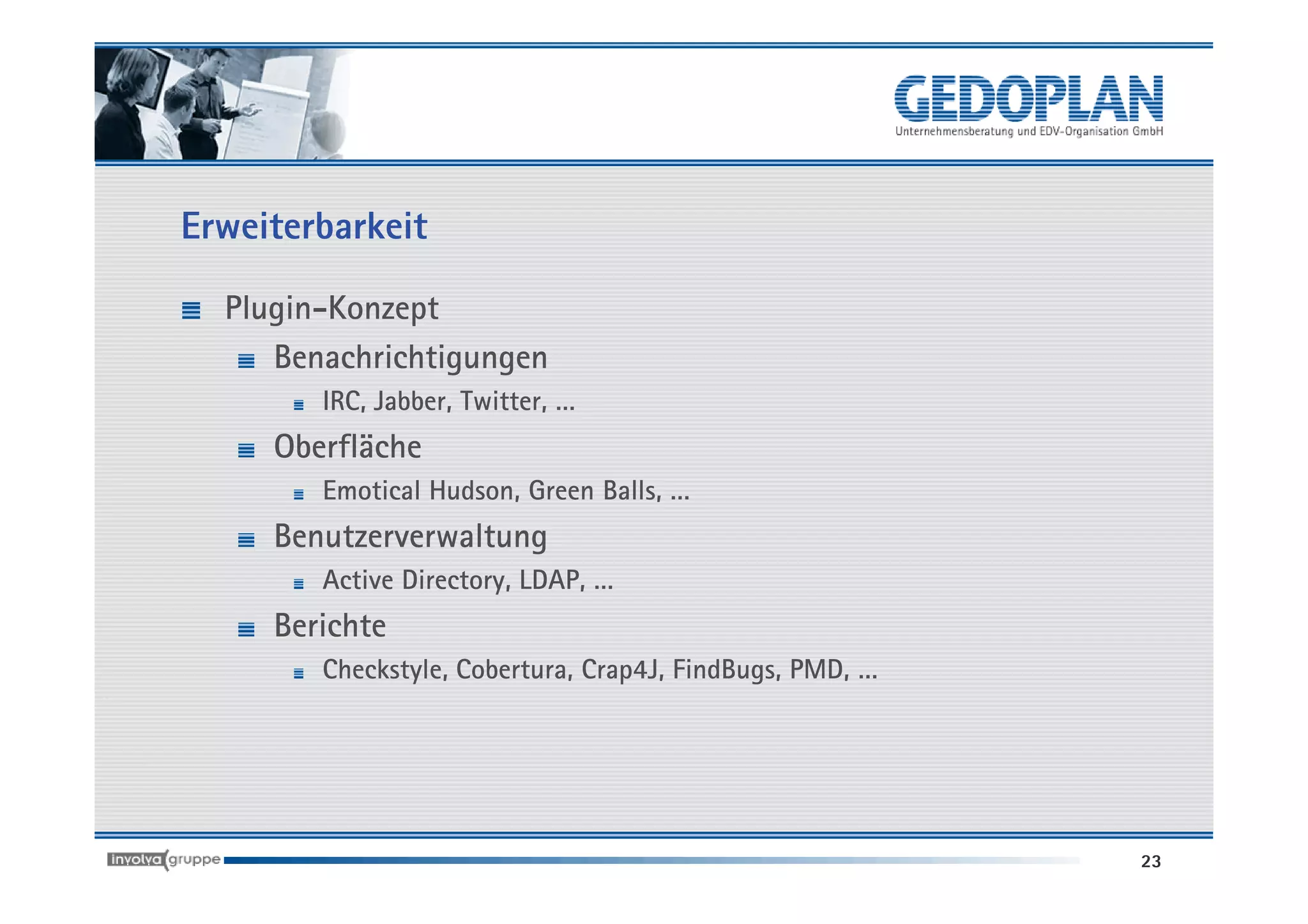 Erweiterbarkeit

  Plugin-Konzept
     Benachrichtigungen
        IRC, Jabber, Twitter, …
     Oberfläche
        Emotical Hudson, Green Balls, …
     Benutzerverwaltung
        Active Directory, LDAP, …
     Berichte
        Checkstyle, Cobertura, Crap4J, FindBugs, PMD, …




                                                          23
 