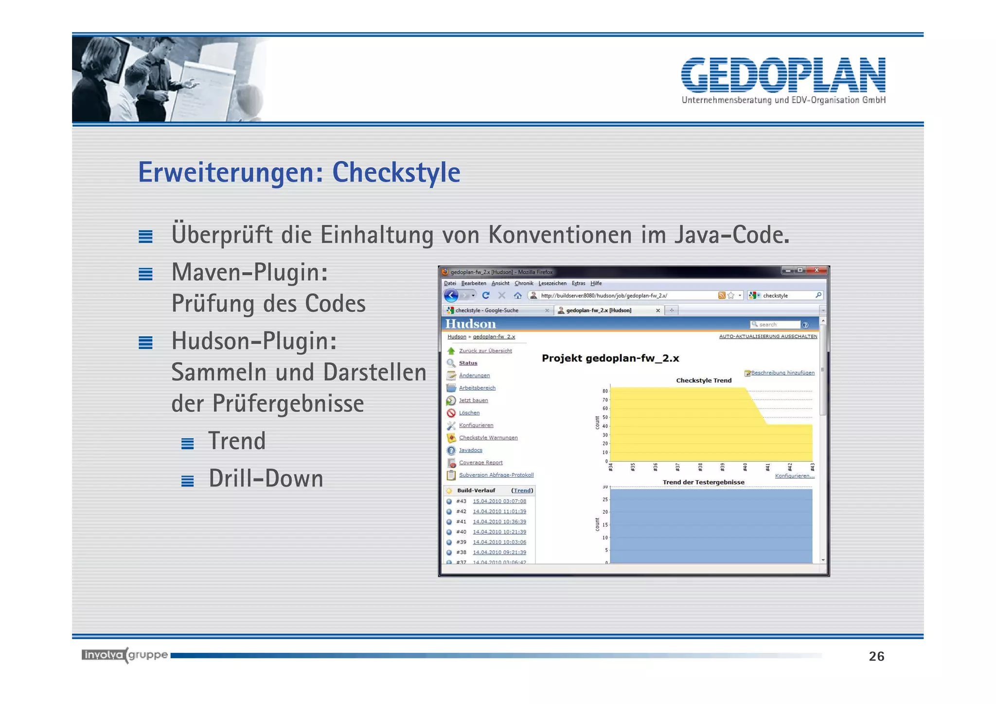 Erweiterungen: Checkstyle

  Überprüft die Einhaltung von Konventionen im Java-Code.
  Maven-Plugin:
  Prüfung des Codes
  Hudson-Plugin:
  Sammeln und Darstellen
  der Prüfergebnisse
      Trend
      Drill-Down




                                                            26
 