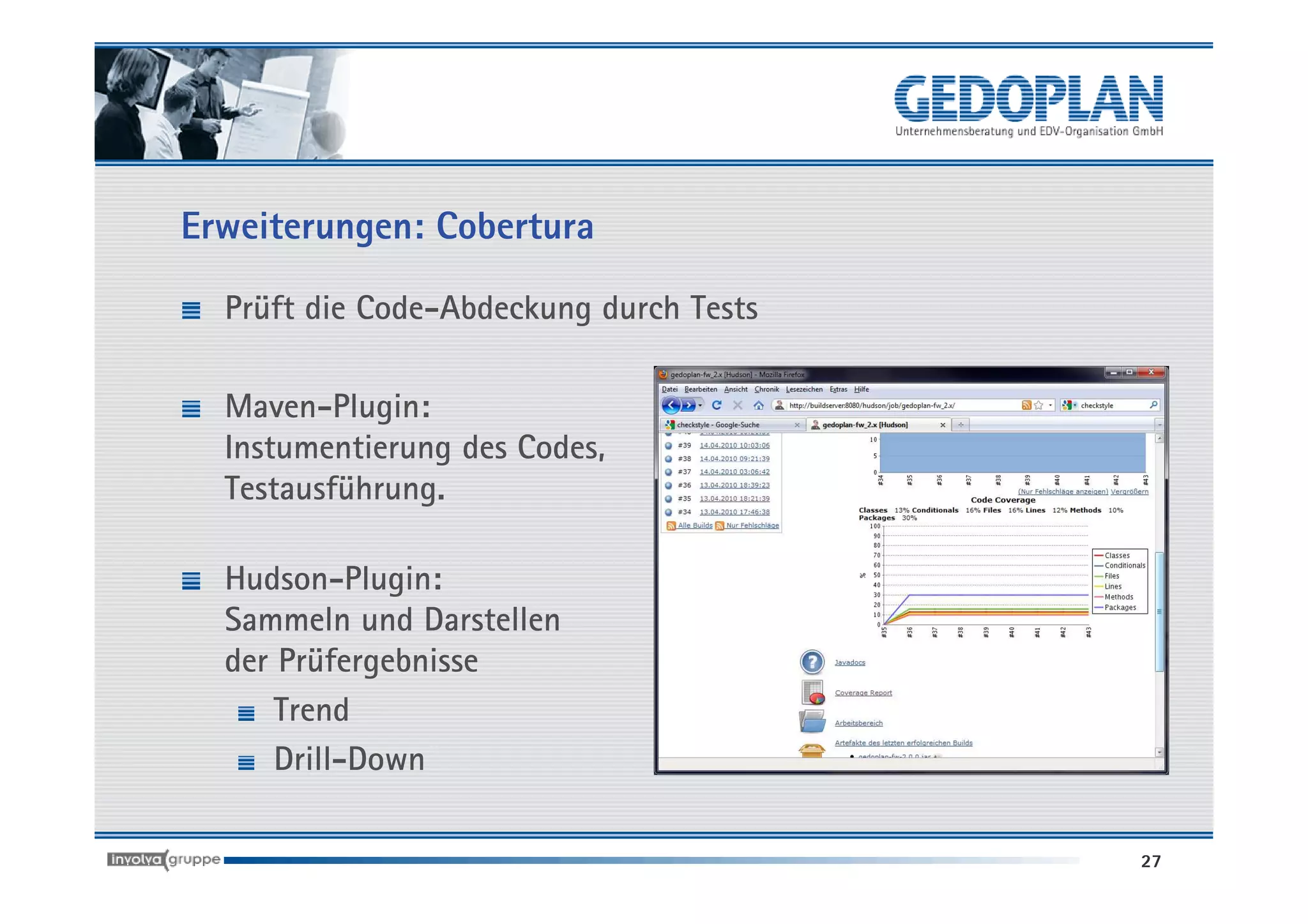 Erweiterungen: Cobertura

  Prüft die Code-Abdeckung durch Tests

  Maven-Plugin:
  Instumentierung des Codes,
  Testausführung.

  Hudson-Plugin:
  Sammeln und Darstellen
  der Prüfergebnisse
      Trend
      Drill-Down

                                         27
 