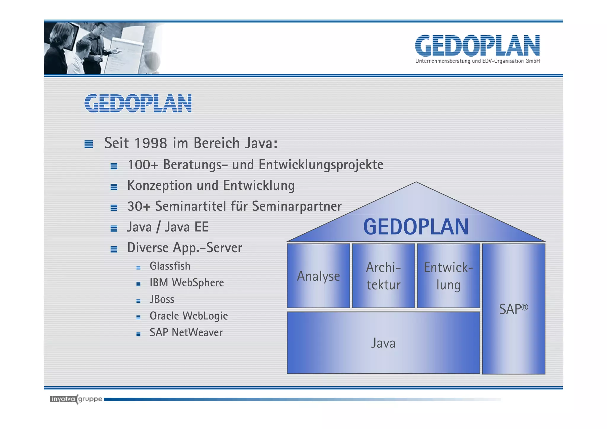 Seit 1998 im Bereich Java:
   100+ Beratungs- und Entwicklungsprojekte
   Konzeption und Entwicklung
   30+ Seminartitel für Seminarpartner
   Java / Java EE                       GEDOPLAN
   Diverse App.-Server
       Glassfish                        Archi- Entwick-
       IBM WebSphere          Analyse
                                        tektur   lung
      JBoss
      Oracle WebLogic                                     SAP®
      SAP NetWeaver
                                       Java
 