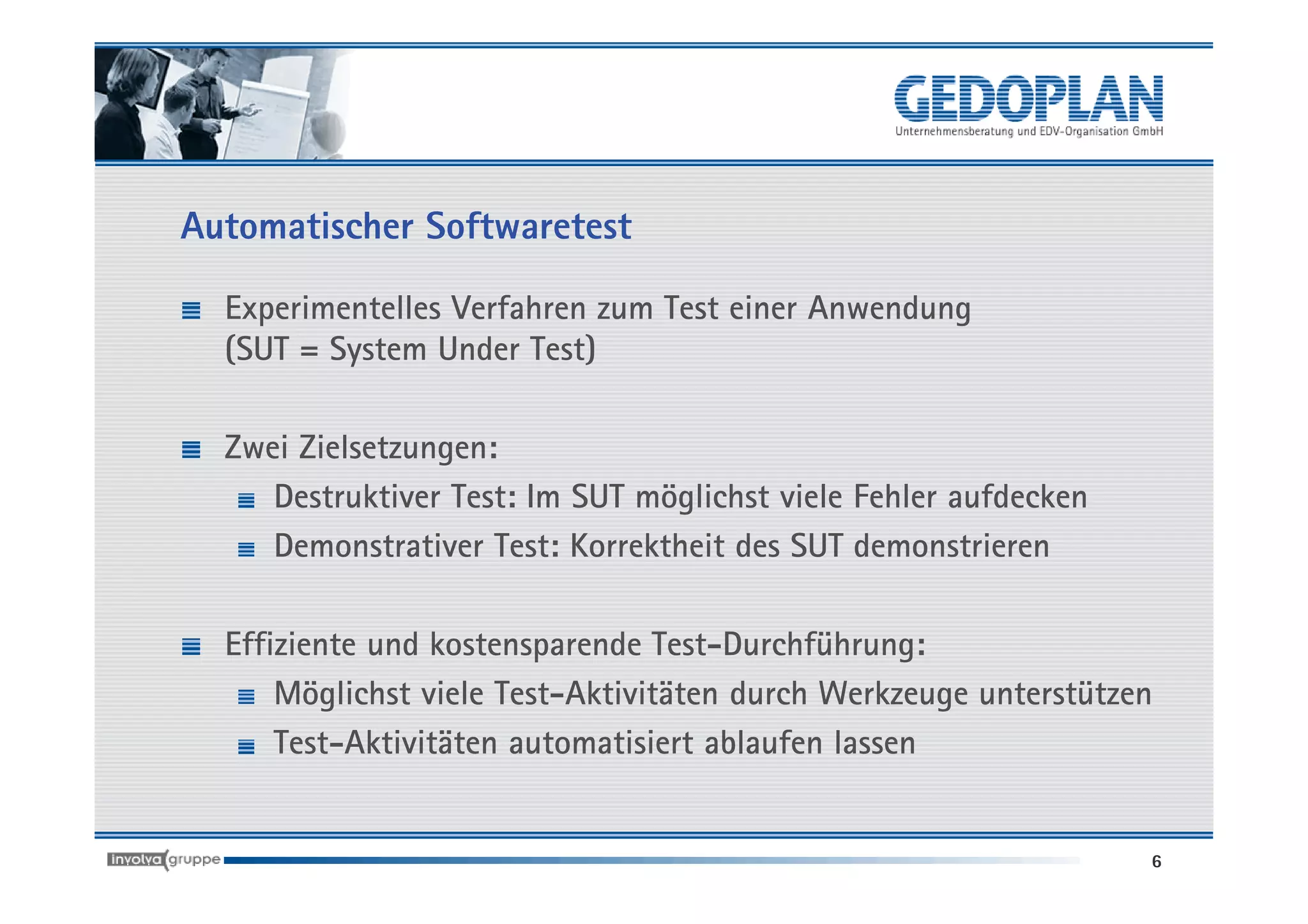 Automatischer Softwaretest

  Experimentelles Verfahren zum Test einer Anwendung
  (SUT = System Under Test)

  Zwei Zielsetzungen:
     Destruktiver Test: Im SUT möglichst viele Fehler aufdecken
     Demonstrativer Test: Korrektheit des SUT demonstrieren

  Effiziente und kostensparende Test-Durchführung:
      Möglichst viele Test-Aktivitäten durch Werkzeuge unterstützen
      Test-Aktivitäten automatisiert ablaufen lassen


                                                                  6
 
