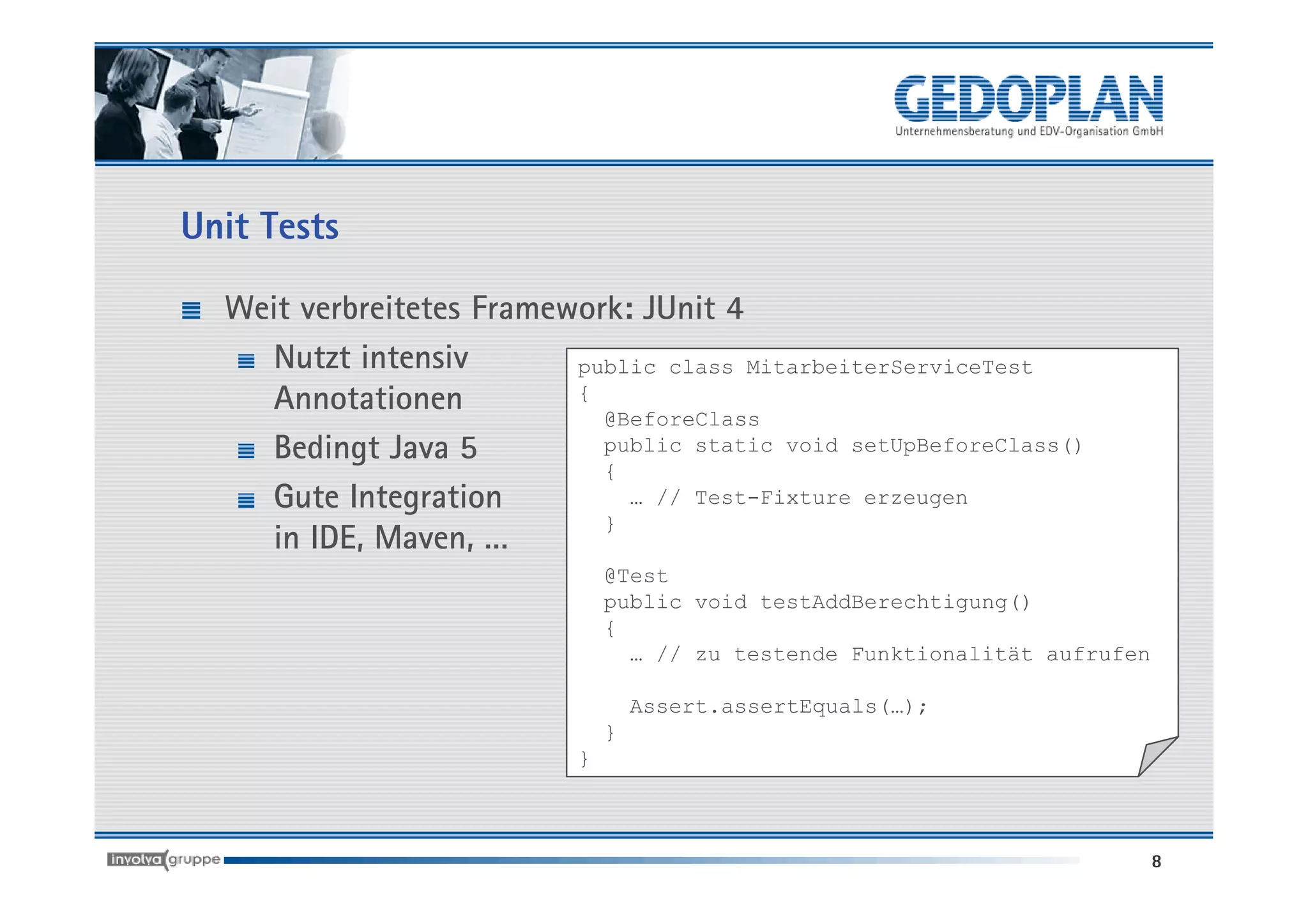 Unit Tests

  Weit verbreitetes Framework: JUnit 4
    Nutzt intensiv        public class MitarbeiterServiceTest
    Annotationen          {
                            @BeforeClass
    Bedingt Java 5          public static void setUpBeforeClass()
                            {
    Gute Integration          … // Test-Fixture erzeugen
                            }
    in IDE, Maven, …
                               @Test
                               public void testAddBerechtigung()
                               {
                                 … // zu testende Funktionalität aufrufen

                                   Assert.assertEquals(…);
                               }
                           }



                                                                            8
 