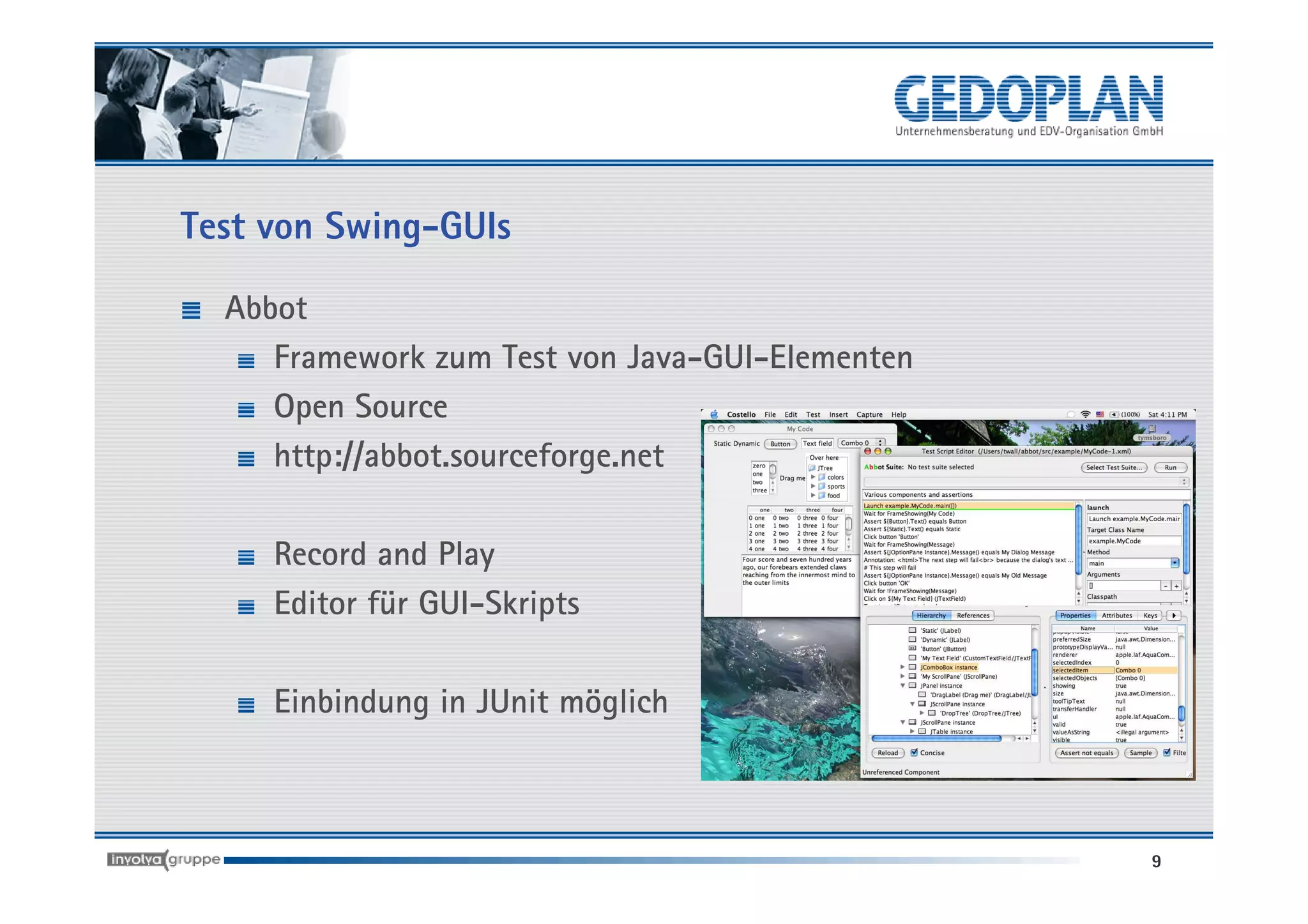 Test von Swing-GUIs

  Abbot
     Framework zum Test von Java-GUI-Elementen
     Open Source
     http://abbot.sourceforge.net

     Record and Play
     Editor für GUI-Skripts

     Einbindung in JUnit möglich



                                                 9
 