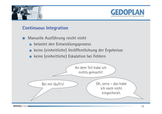 Continuous Integration

  Manuelle Ausführung reicht nicht
    belastet den Entwicklungsprozess
    keine (einheitliche) Veröffentlichung der Ergebnisse
    keine (einheitliche) Eskalation bei Fehlern

                            An dem Teil habe ich
                              nichts gemacht!


         Bei mir läuft's!                Oh, sorry – das habe
                                           ich noch nicht
                                             eingecheckt.


                                                                12
 