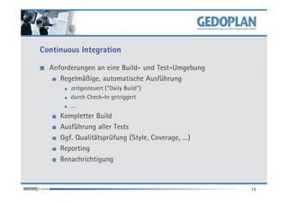 Continuous Integration

  Anforderungen an eine Build- und Test-Umgebung
     Regelmäßige, automatische Ausführung
        zeitgesteuert ("Daily Build")
        durch Check-In getriggert
        …
     Kompletter Build
     Ausführung aller Tests
     Ggf. Qualitätsprüfung (Style, Coverage, …)
     Reporting
     Benachrichtigung


                                                   13
 