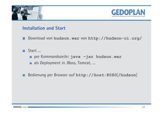 Installation und Start

  Download von hudson.war von http://hudson-ci.org/

  Start …
     per Kommandozeile: java –jar hudson.war
     als Deployment in JBoss, Tomcat, …

  Bedienung per Browser auf http://host:8080[/hudson]




                                                        17
 