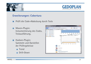 Erweiterungen: Cobertura

  Prüft die Code-Abdeckung durch Tests

  Maven-Plugin:
  Instumentierung des Codes,
  Testausführung.

  Hudson-Plugin:
  Sammeln und Darstellen
  der Prüfergebnisse
      Trend
      Drill-Down

                                         27
 