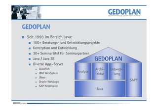 Seit 1998 im Bereich Java:
   100+ Beratungs- und Entwicklungsprojekte
   Konzeption und Entwicklung
   30+ Seminartitel für Seminarpartner
   Java / Java EE                       GEDOPLAN
   Diverse App.-Server
       Glassfish                        Archi- Entwick-
       IBM WebSphere          Analyse
                                        tektur   lung
      JBoss
      Oracle WebLogic                                     SAP®
      SAP NetWeaver
                                       Java
 