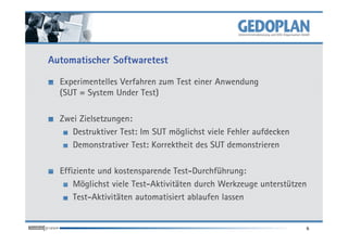 Automatischer Softwaretest

  Experimentelles Verfahren zum Test einer Anwendung
  (SUT = System Under Test)

  Zwei Zielsetzungen:
     Destruktiver Test: Im SUT möglichst viele Fehler aufdecken
     Demonstrativer Test: Korrektheit des SUT demonstrieren

  Effiziente und kostensparende Test-Durchführung:
      Möglichst viele Test-Aktivitäten durch Werkzeuge unterstützen
      Test-Aktivitäten automatisiert ablaufen lassen


                                                                  6
 
