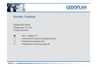 Kontakt, Feedback

GEDOPLAN GmbH
Stieghorster Str. 60
33605 Bielefeld

         0521 20889-10
         mailto:detlef.sauerbrei@gedoplan.de
         http://www.gedoplan.de
         http://www.involva-gruppe.de




                                               11
 