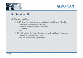 Die Symptome III

  Verhaltensproblem
     OOP steht für einen Umgang mit einzelnen „Dingen“ (Objekte)
         imperative Programmierung (C#, VB.NET)
       For Each r As DataRow in myDataSet.Tables(0).Rows
             r.Delete()
       Next
     RDBMS stehen für einen Umgang mit vielen „Dingen“ (Mengen)
         deklarative Programmierung (SQL)
       delete from Bestellpositionen where Menge=0




                                                                   4
 