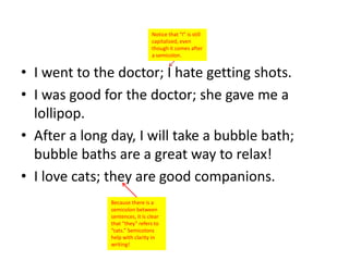Notice that “I” is still
                                 capitalized, even
                                 though it comes after
                                 a semicolon.


• I went to the doctor; I hate getting shots.
• I was good for the doctor; she gave me a
  lollipop.
• After a long day, I will take a bubble bath;
  bubble baths are a great way to relax!
• I love cats; they are good companions.
               Because there is a
               semicolon between
               sentences, it is clear
               that “they” refers to
               “cats.” Semicolons
               help with clarity in
               writing!
 