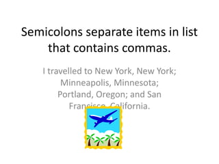Semicolons separate items in list
    that contains commas.
    I travelled to New York, New York;
          Minneapolis, Minnesota;
         Portland, Oregon; and San
            Francisco, California.
 