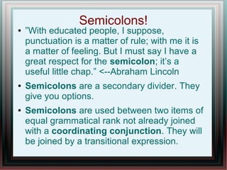Semicolons!
● ”With educated people, I suppose,
punctuation is a matter of rule; with me it is
a matter of feeling. But I must say I have a
great respect for the semicolon; it’s a
useful little chap.” <--Abraham Lincoln
● Semicolons are a secondary divider. They
give you options.
● Semicolons are used between two items of
equal grammatical rank not already joined
with a coordinating conjunction. They will
be joined by a transitional expression.
 
