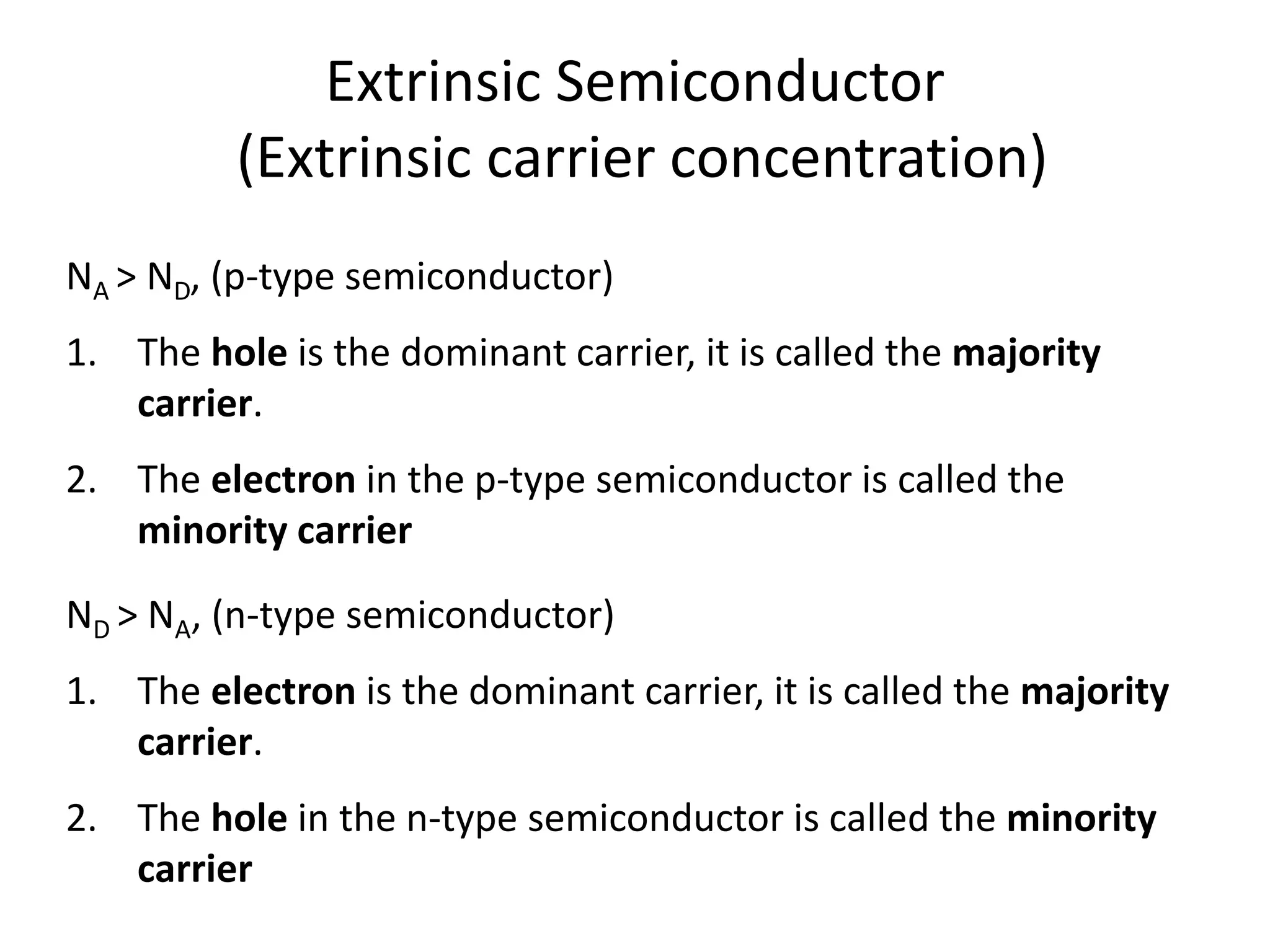 Extrinsic Semiconductor
(Extrinsic carrier concentration)
NA > ND, (p-type semiconductor)
1. The hole is the dominant carrier, it is called the majority
carrier.
2. The electron in the p-type semiconductor is called the
minority carrier
ND > NA, (n-type semiconductor)
1. The electron is the dominant carrier, it is called the majority
carrier.
2. The hole in the n-type semiconductor is called the minority
carrier
 