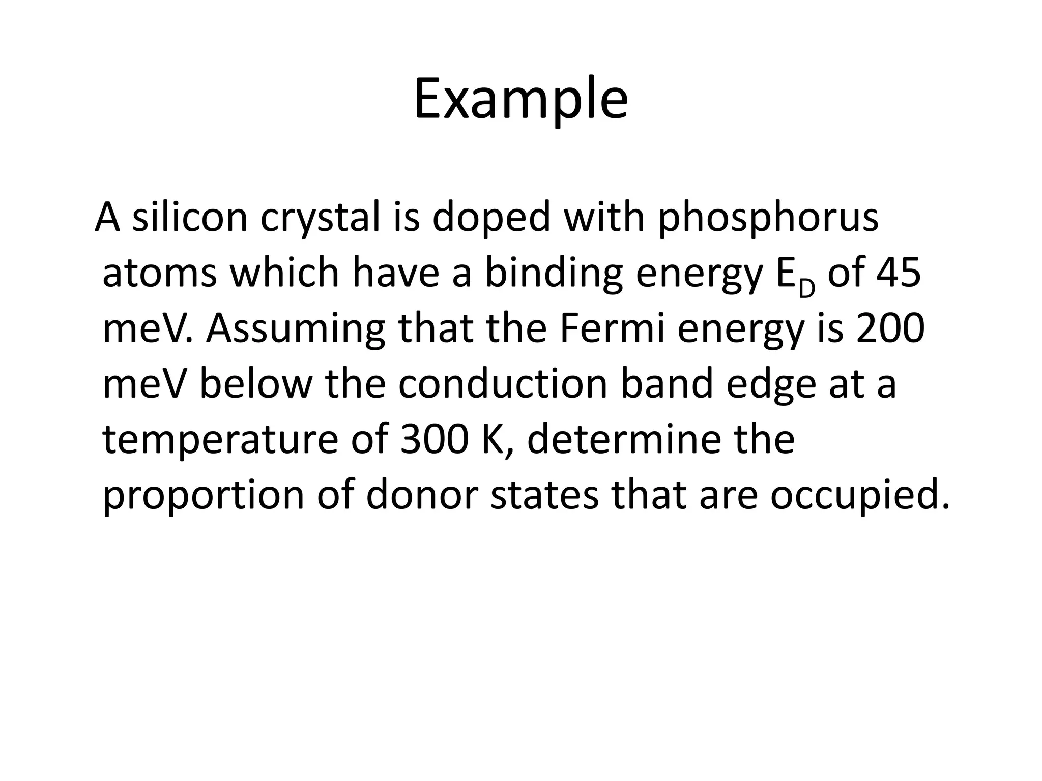 Example
A silicon crystal is doped with phosphorus
atoms which have a binding energy ED of 45
meV. Assuming that the Fermi energy is 200
meV below the conduction band edge at a
temperature of 300 K, determine the
proportion of donor states that are occupied.
 