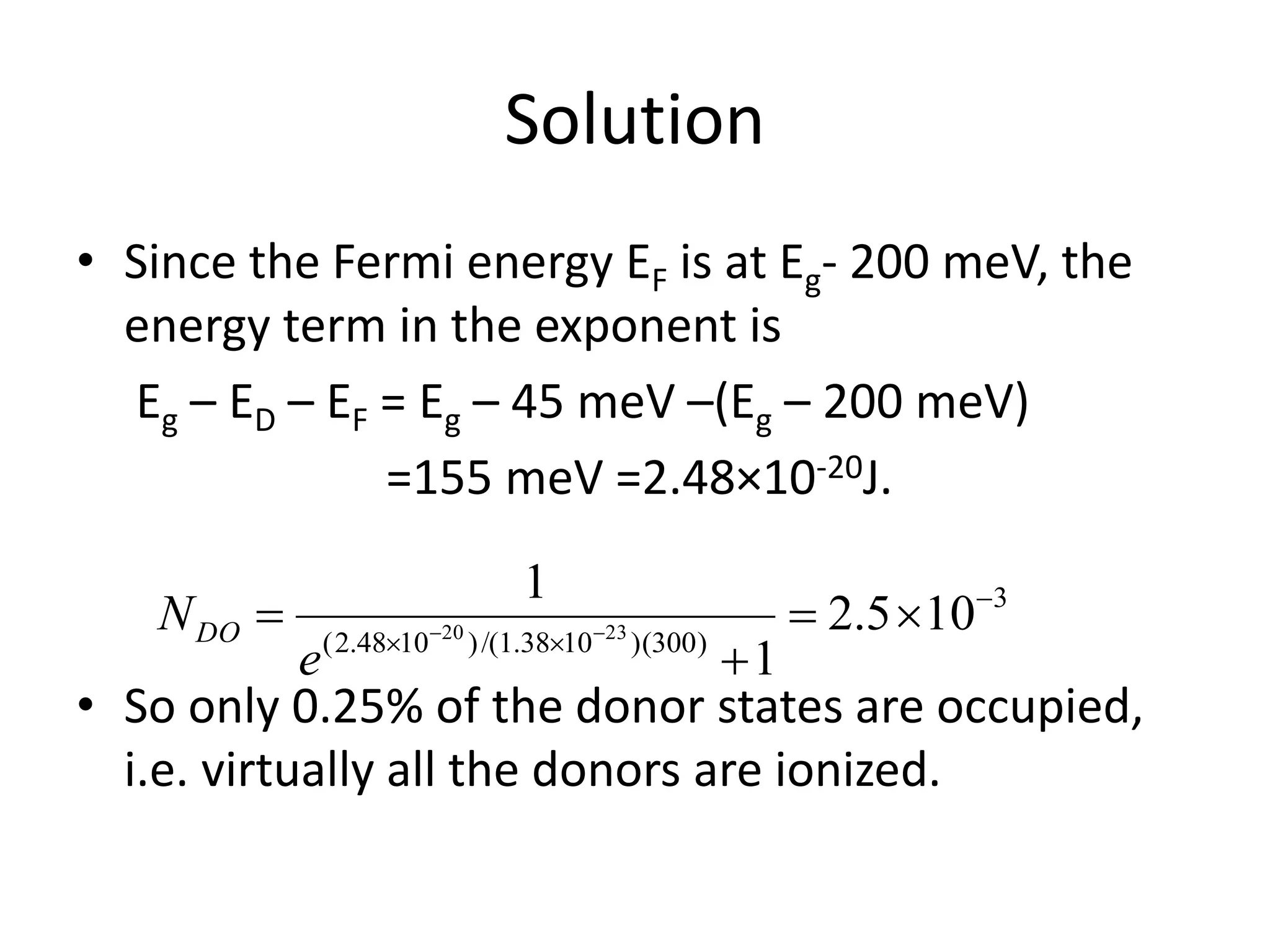 Solution
• Since the Fermi energy EF is at Eg- 200 meV, the
energy term in the exponent is
Eg – ED – EF = Eg – 45 meV –(Eg – 200 meV)
=155 meV =2.48×10-20J.
• So only 0.25% of the donor states are occupied,
i.e. virtually all the donors are ionized.
3
)300)(1038.1/()1048.2(
105.2
1
1
2320




 
e
NDO
 