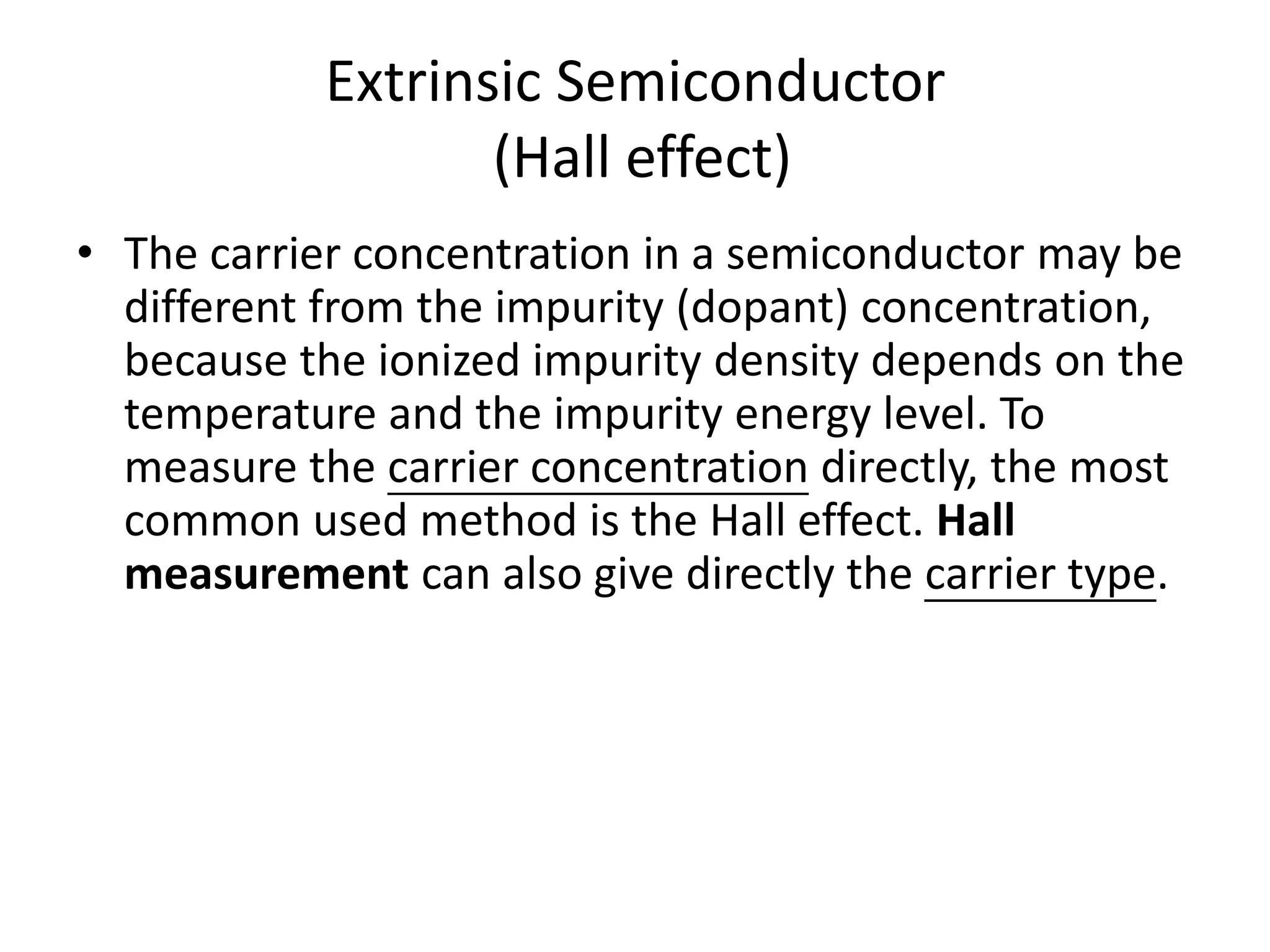 Extrinsic Semiconductor
(Hall effect)
• The carrier concentration in a semiconductor may be
different from the impurity (dopant) concentration,
because the ionized impurity density depends on the
temperature and the impurity energy level. To
measure the carrier concentration directly, the most
common used method is the Hall effect. Hall
measurement can also give directly the carrier type.
 