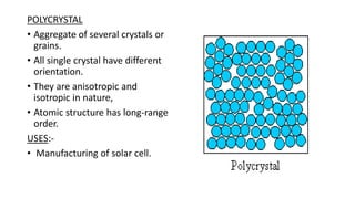 POLYCRYSTAL
• Aggregate of several crystals or
grains.
• All single crystal have different
orientation.
• They are anisotropic and
isotropic in nature,
• Atomic structure has long-range
order.
USES:-
• Manufacturing of solar cell.
 