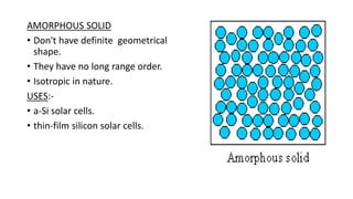 AMORPHOUS SOLID
• Don't have definite geometrical
shape.
• They have no long range order.
• Isotropic in nature.
USES:-
• a-Si solar cells.
• thin-film silicon solar cells.
 