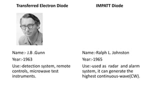 Transferred Electron Diode
Name:- J.B .Gunn
Year:-1963
Use:-detection system, remote
controls, microwave test
instruments.
IMPATT Diode
Name:-Ralph L. Johnston
Year:-1965
Use:-used as radar and alarm
system, it can generate the
highest continuous-wave(CW).
 