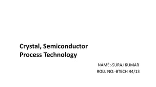 NAME:-SURAJ KUMAR
ROLL NO:-BTECH 44/13
Crystal, Semiconductor
Process Technology
 