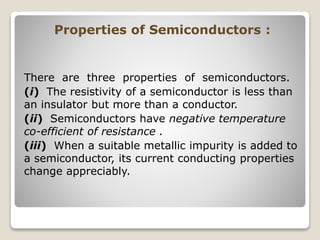 Properties of Semiconductors :
There are three properties of semiconductors.
(i) The resistivity of a semiconductor is less than
an insulator but more than a conductor.
(ii) Semiconductors have negative temperature
co-efficient of resistance .
(iii) When a suitable metallic impurity is added to
a semiconductor, its current conducting properties
change appreciably.
 
