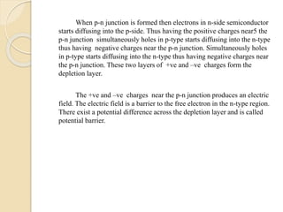 When p-n junction is formed then electrons in n-side semiconductor
starts diffusing into the p-side. Thus having the positive charges near5 the
p-n junction simultaneously holes in p-type starts diffusing into the n-type
thus having negative charges near the p-n junction. Simultaneously holes
in p-type starts diffusing into the n-type thus having negative charges near
the p-n junction. These two layers of +ve and –ve charges form the
depletion layer.
The +ve and –ve charges near the p-n junction produces an electric
field. The electric field is a barrier to the free electron in the n-type region.
There exist a potential difference across the depletion layer and is called
potential barrier.
 