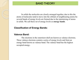 BAND THEORY
In solids the molecules are closely arranged together, due to this the
atoms of molecules tend to move into the orbitals of neighbouring atoms.So
several bands of energy levels are formed due to the intermixing of atoms
in solids. We call these set of energy levels as energy bands.
Classification of Energy Bands:
Valence Band:
The electrons in the outermost shell are known as valence electrons.
These valence electrons contain a series of energy levels and form an
energy band known as valence band. The valence band has the highest
occupied energy.
 