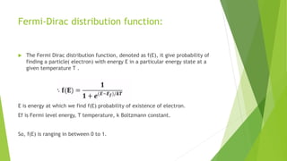 Fermi-Dirac distribution function:
 The Fermi Dirac distribution function, denoted as f(E), it give probability of
finding a particle( electron) with energy E in a particular energy state at a
given temperature T .
E is energy at which we find f(E) probability of existence of electron.
Ef is Fermi level energy, T temperature, k Boltzmann constant.
So, f(E) is ranging in between 0 to 1.
 
