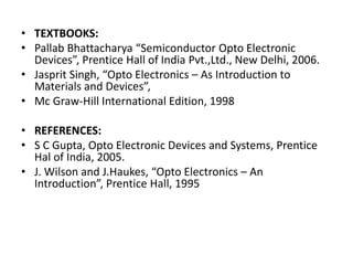• TEXTBOOKS:
• Pallab Bhattacharya “Semiconductor Opto Electronic
Devices”, Prentice Hall of India Pvt.,Ltd., New Delhi, 2006.
• Jasprit Singh, “Opto Electronics – As Introduction to
Materials and Devices”,
• Mc Graw-Hill International Edition, 1998
• REFERENCES:
• S C Gupta, Opto Electronic Devices and Systems, Prentice
Hal of India, 2005.
• J. Wilson and J.Haukes, “Opto Electronics – An
Introduction”, Prentice Hall, 1995
 