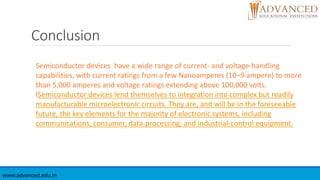 Conclusion
www.advanced.edu.in
Semiconductor devices have a wide range of current- and voltage-handling
capabilities, with current ratings from a few Nanoamperes (10−9 ampere) to more
than 5,000 amperes and voltage ratings extending above 100,000 volts.
lSemiconductor devices lend themselves to integration into complex but readily
manufacturable microelectronic circuits. They are, and will be in the foreseeable
future, the key elements for the majority of electronic systems, including
communications, consumer, data-processing, and industrial-control equipment.
 