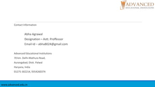 Contact Information
Abha Agrawal
Designation – Astt. Proffessor
Email-Id – abha8024@gmail.com
Advanced Educational Institutions
70 km. Delhi-Mathura Road,
Aurangabad, Distt. Palwal
Haryana, India
01275-302214, 9354260374
www.advanced.edu.in
 