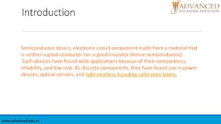 Introduction
www.advanced.edu.in
Semiconductor device, electronic circuit component made from a material that
is neither a good conductor nor a good insulator (hence semiconductor).
Such devices have found wide applications because of their compactness,
reliability, and low cost. As discrete components, they have found use in power
devices, optical sensors, and light emitters including solid-state lasers.
 