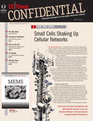 ustry
                                                                                  global ele       ctronics ind
                                                           intellig  ence for the
                                              Actionable                                              March 2012

     http://confidential.eetimes.com

                                           THE BIG IDEA
q   The Big Idea

q
    Cell nets get small

    Company Teardown
                                          Small Cells Shaking Up
    Silicon Labs stays the course
    page 5                                Cellular Networks
q   EET on the QT
    Vulnerable drones; Protecting space               Over the next two years, the relatively staid market for cellular base-
    tourists; Rambus and Unity                        stations will see a disruption equivalent to the advent of the tablet
    page 8
                                                      computer. That’s when a new wave of small-cell basestations sport-
                                                      ing hybrid cellular/Wi-Fi radios will emerge, giving operators new
q   VC Watch                                                ways to build out their networks and consumers new ways to
    U.K.’s eoSemi shakes up oscillators                             remain connected.
    page 11                                                            With market dynamics in flux, small and emerging
                                                                    system makers are looking for ways to grab a slice of
q   Market Data                                                     the $40.3 billion basestation market long dominated
    Europe’s MEMS push                                              by Alcatel-Lucent, Ericsson, NEC and Nokia Siemens
    page 13                                                          Networks. Some of the entrenched giants already are
                                                                     using acquisitions to shore up their positions.
                                                                       Carriers will forge their own partnerships around
                                                        small cells, looking to share the hefty costs of building out what
                                                         amounts to a new tier of their wireless networks. In some cases,
                                                           they may end up sharing cells mounted on streetlights or in
                                                             public buildings with other operators, cities or businesses.
                                                                 The carrier deals could spawn new market dynamics that
                                                              will ripple through the supply chain. Smart semiconductor
                                                              makers that anticipate the waves and carefully ride them to
                                                                 new opportunities will avoid getting washed away.

                                                                      Inside the small cells
                                                                    To date, cellular basestations have usually come in one
                                                            size, owned and run by individual carriers that placed them in
                                                           sealed outdoor boxes at the foot of antenna towers. These main-
                                                             frames of the wireless world came under assault a few years ago
                                                               by femtocells, small residential terminals that extend coverage
                                                                  generally to individual homes in dead zones. Though femto-
                                                                    cells are showing slow but steady growth, industry ana-
                                                                     lysts no longer see them as a market disrupter. Instead,
                                                                   they are used more as commodity systems provided free by
                                                                carriers to help fill coverage gaps.
                                                                   Over the past year, the concept of something more signifi-

                                                                        A new class of compact basestations, now
                                                                               being defined, promises to act as a
      See, page 14                                                        disruptive influence in the next big wave
                                                                                  of cellular-network infrastructure
 