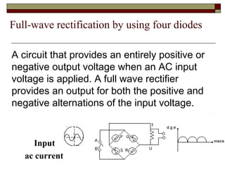 Full-wave rectification by using four diodes
Input
ac current
A circuit that provides an entirely positive or
negative output voltage when an AC input
voltage is applied. A full wave rectifier
provides an output for both the positive and
negative alternations of the input voltage.
 