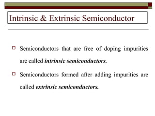 Intrinsic & Extrinsic Semiconductor
 Semiconductors that are free of doping impurities
are called intrinsic semiconductors.
 Semiconductors formed after adding impurities are
called extrinsic semiconductors.
 