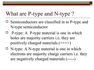 What are P-type and N-type ?
 Semiconductors are classified in to P-type and
N-type semiconductor
 P-type: A P-type material is one in which
holes are majority carriers i.e. they are
positively charged materials (++++)
 N-type: A N-type material is one in which
electrons are majority charge carriers i.e. they
are negatively charged materials (-----)
 