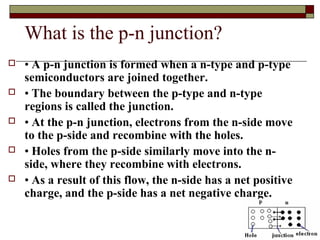 What is the p-n junction?
 • A p-n junction is formed when a n-type and p-type
semiconductors are joined together.
 • The boundary between the p-type and n-type
regions is called the junction.
 • At the p-n junction, electrons from the n-side move
to the p-side and recombine with the holes.
 • Holes from the p-side similarly move into the n-
side, where they recombine with electrons.
 • As a result of this flow, the n-side has a net positive
charge, and the p-side has a net negative charge.
 