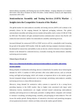 Semiconductor Assembly and Testing Services (SATS) Market : Surging Adoption of Consumer
Electronics Will Drive Demand for SATS Providers: Global Industry Analysis and Opportunity
Assessment 2015-2021
Semiconductor Assembly and Testing Services (SATS) Market :
Insights into the Competitive Scenario of the Market
The global market for semiconductor assembly and testing services (SATS) will continue to be
primarily driven by the surging demand for high-end packaging solutions. The global
semiconductor assembly and testing services market will possibly reach a value of US$ 24.72 Bn
by 2016 end. The market will gain continued traction communication vertical. Asia Pacific will
remain the most attractive market for semiconductor assembly and testing services.
Increased demand for outsourced SATS or OSAT services will be a remarkable trend favouring
the growth of the global SATS market. With the rapidly thriving consumer electronics industry,
the demand for connectivity and mobility is also on the rise, which is foreseen to be an important
booster to the demand for connected devices, eventually fostering the semiconductor assembly
and testing services market.
Obtain Report Details @
https://www.futuremarketinsights.com/reports/semiconductor-assembly-and-testing-
services-market
Rising adoption of multimedia technology devices is identified to be another factor bolstering the
demand for SATS. A number of SATS providers offer value added services, such as in-house
testing and high-end packaging, which will remain an important driver to the market growth.
Several integrated design manufacturers are increasingly prioritising semiconductor assembly
and testing services as a time-efficient alternative.
Moreover, rising demand for automotive safety systems is expected to be a strong factor
providing impetus to the SATS market. Due to higher costs associated with larger wafer
fabrication factory, manufacturers are largely inclined toward outsourcing semiconductor
assembly and testing services to third party providers. Leading fabless companies will continue
to outsource everything, including testing, assembly, and packaging of semiconductor. This will
favour the market growth. Rising adoption of automotive electronics and promising emergence
of next-generation electronic vehicles are likely to boost the market growth further.
 