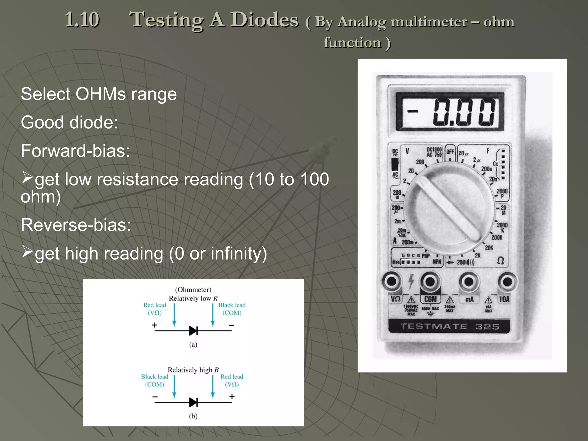 Select OHMs range
Good diode:
Forward-bias:
get low resistance reading (10 to 100
ohm)
Reverse-bias:
get high reading (0 or infinity)
1.101.10 Testing A DiodesTesting A Diodes ( By Analog multimeter – ohm( By Analog multimeter – ohm
function )function )
 