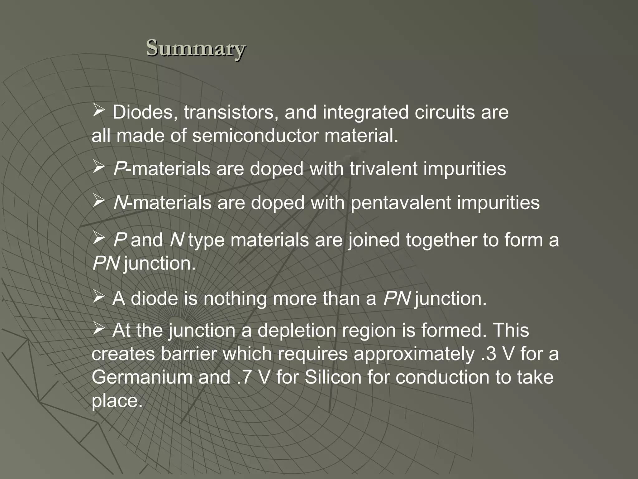 P-materials are doped with trivalent impurities
 N-materials are doped with pentavalent impurities
 P and N type materials are joined together to form a
PN junction.
 A diode is nothing more than a PN junction.
 At the junction a depletion region is formed. This
creates barrier which requires approximately .3 V for a
Germanium and .7 V for Silicon for conduction to take
place.
 Diodes, transistors, and integrated circuits are
all made of semiconductor material.
SummarySummary
 