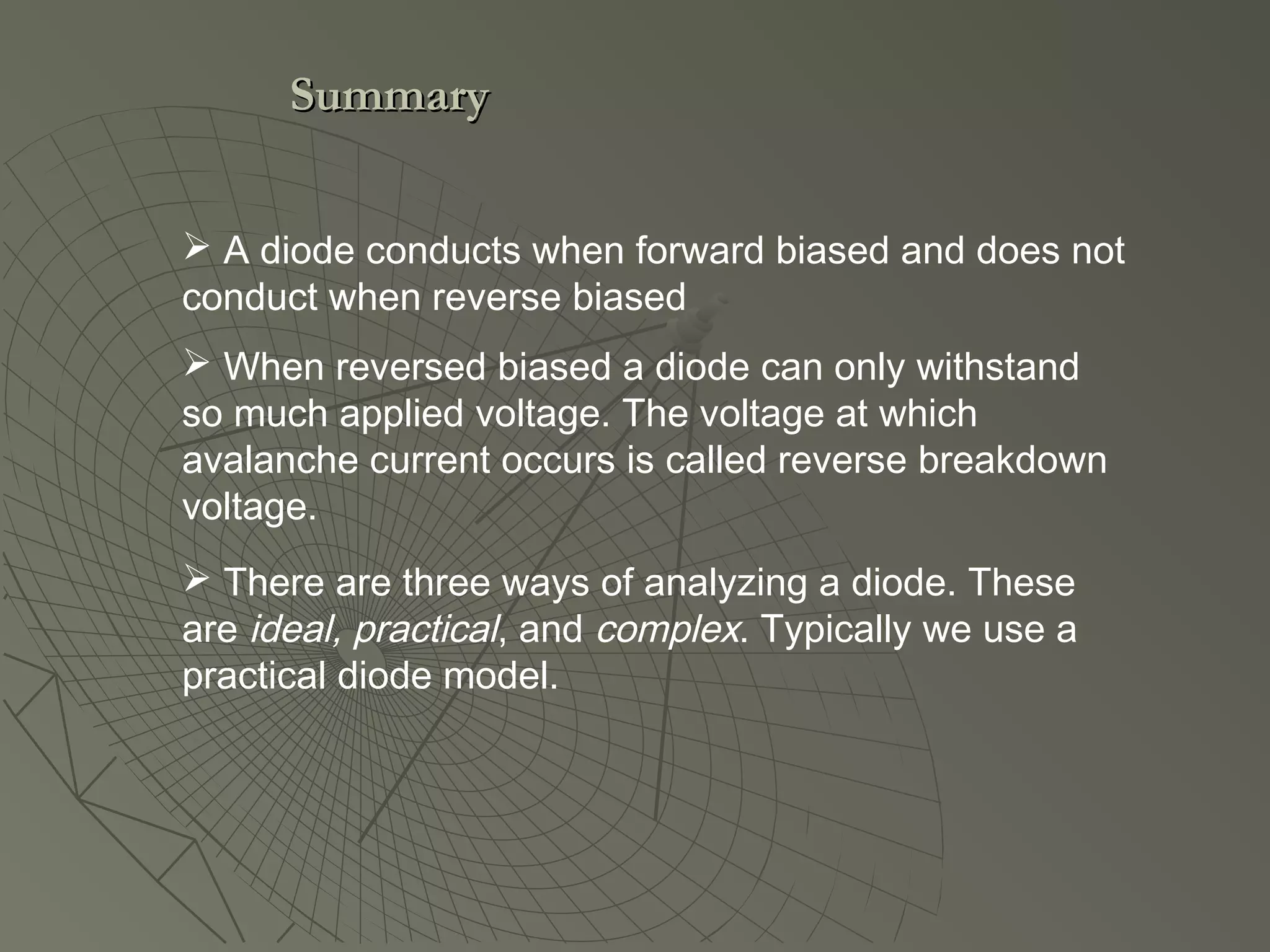  When reversed biased a diode can only withstand
so much applied voltage. The voltage at which
avalanche current occurs is called reverse breakdown
voltage.
 There are three ways of analyzing a diode. These
are ideal, practical, and complex. Typically we use a
practical diode model.
 A diode conducts when forward biased and does not
conduct when reverse biased
SummarySummary
 