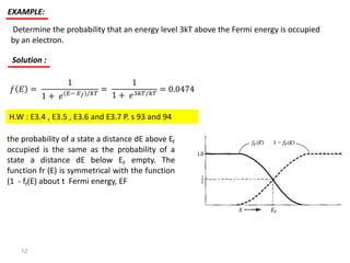 Determine the probability that an energy level 3kT above the Fermi energy is occupied
by an electron.
EXAMPLE:
Solution :
𝑓 𝐸 =
1
1 + 𝑒(𝐸− 𝐸 𝑓)/𝑘𝑇
=
1
1 + 𝑒3𝑘𝑇/𝑘𝑇
= 0.0474
H.W : E3.4 , E3.5 , E3.6 and E3.7 P. s 93 and 94
the probability of a state a distance dE above Ef
occupied is the same as the probability of a
state a distance dE below EF empty. The
function fr (E) is symmetrical with the function
(1 - ff(E) about t Fermi energy, EF
12
 