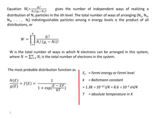Equation 𝑊𝑖=
𝑔𝑖!
𝑁 𝑖! 𝑔𝑖−𝑁 𝑖 !
gives the number of independent ways of realizing a
distribution of N; particles in the ith level. The total number of ways of arranging (N1, N2,
N3, . . . , Ni) indistinguishable particles among n energy levels is the product of all
distributions, or
𝑊 =
𝑖=1
𝑛
𝑔𝑖!
𝑁𝑖! 𝑔𝑖 − 𝑁𝑖 !
W is the total number of ways in which N electrons can be arranged in this system,
where 𝑁 = 𝑖=1
𝑛
𝑁𝑖 is the total number of electrons in the system.
The most probable distribution function as
𝑁(𝐸)
𝑔(𝐸)
= 𝑓 𝐸 =
1
1 + exp(
𝐸 − 𝐸𝐹
𝑘𝑇
)
EF = Fermi energy or Fermi level
k = Boltzmann constant
= 1.38 1023 J/K = 8.6  105 eV/K
T = absolute temperature in K
3
 