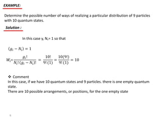 EXAMPLE:
Determine the possible number of ways of realizing a particular distribution of 9 particles
with 10 quantum states.
Solution :
In this case y, N,= 1 so that
𝑔𝑖 − 𝑁𝑖 = 1
𝑊𝑖=
𝑔𝑖!
𝑁𝑖! 𝑔𝑖 − 𝑁𝑖 !
=
10!
9! (1)
=
10(9!)
9! (1)
= 10
 Comment
In this case, if we have 10 quantum states and 9 particles. there is one empty quantum
state.
There are 10 possible arrangements, or positions, for the one empty state
6
 